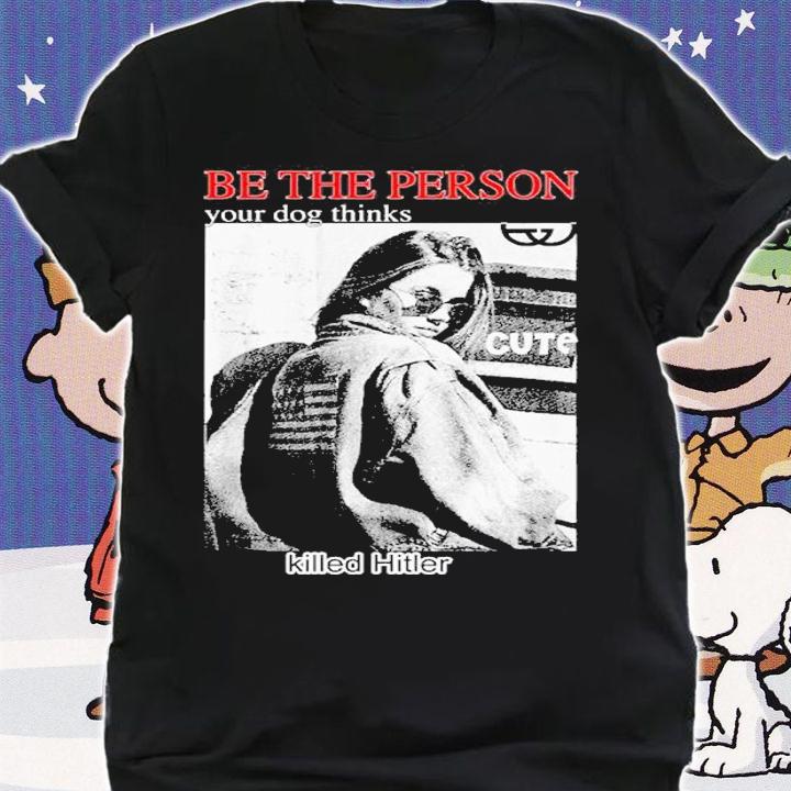 Be the person your dog thinks killed hitler shirt t-shirt shirt